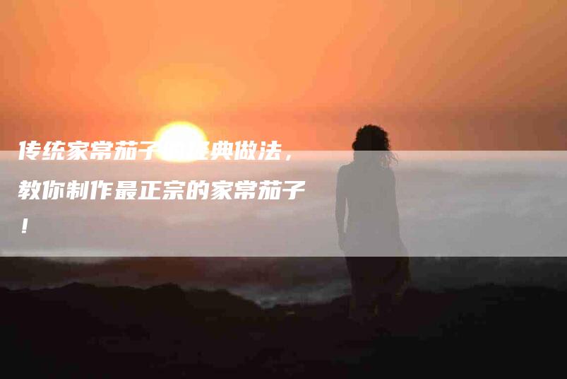传统家常茄子的经典做法，教你制作最正宗的家常茄子！-住家保姆月嫂服务_家政保洁钟点工家政服务_速上门月嫂网首页