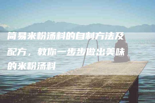 简易米粉汤料的自制方法及配方，教你一步步做出美味的米粉汤料-住家保姆月嫂服务_家政保洁钟点工家政服务_速上门月嫂网首页