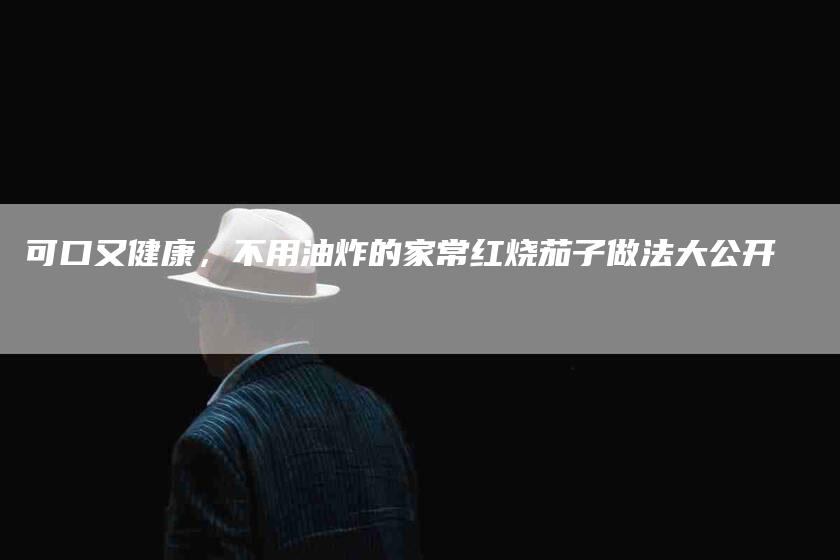 可口又健康，不用油炸的家常红烧茄子做法大公开