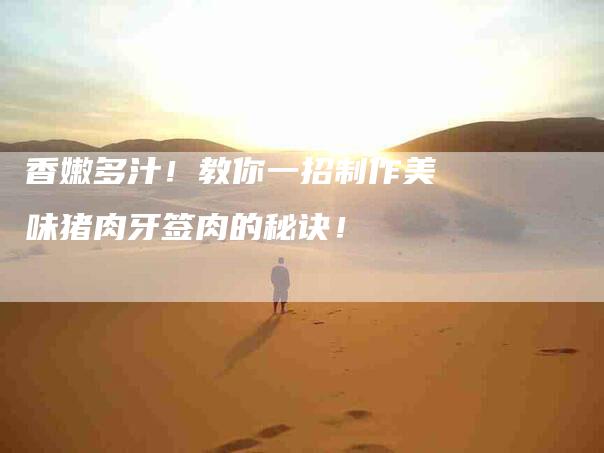 香嫩多汁！教你一招制作美味猪肉牙签肉的秘诀！-住家保姆月嫂服务_家政保洁钟点工家政服务_速上门月嫂网首页