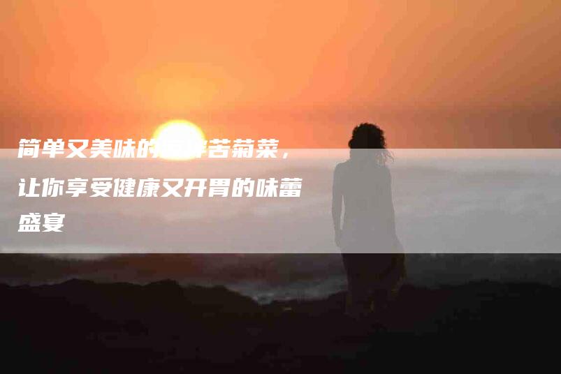 简单又美味的凉拌苦菊菜，让你享受健康又开胃的味蕾盛宴-住家保姆月嫂服务_家政保洁钟点工家政服务_速上门月嫂网首页