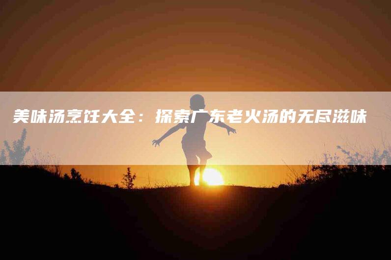 美味汤烹饪大全：探索广东老火汤的无尽滋味-住家保姆月嫂服务_家政保洁钟点工家政服务_速上门月嫂网首页