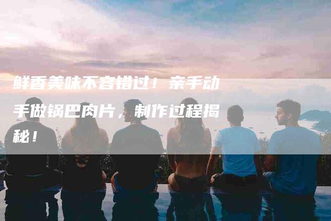 鲜香美味不容错过！亲手动手做锅巴肉片，制作过程揭秘！-住家保姆月嫂服务_家政保洁钟点工家政服务_速上门月嫂网首页