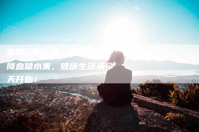 血糖控制必备：品尝这八种降血糖水果，健康生活从今天开始！-住家保姆月嫂服务_家政保洁钟点工家政服务_速上门月嫂网首页