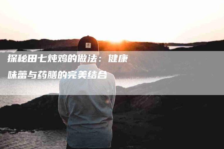 探秘田七炖鸡的做法：健康味蕾与药膳的完美结合-住家保姆月嫂服务_家政保洁钟点工家政服务_速上门月嫂网首页