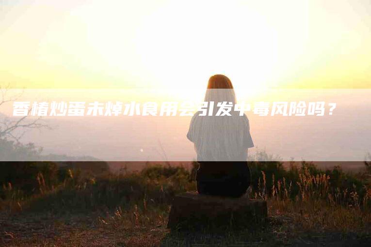 香椿炒蛋未焯水食用会引发中毒风险吗？
