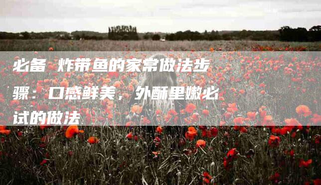 必备 炸带鱼的家常做法步骤:口感鲜美,外酥里嫩必试的做法-住家保姆月嫂服务_家政保洁钟点工家政服务_速上门月嫂网首页