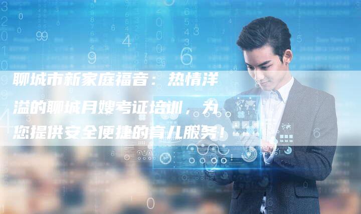 聊城市新家庭福音：热情洋溢的聊城月嫂考证培训，为您提供安全便捷的育儿服务！-住家保姆月嫂服务_家政保洁钟点工家政服务_速上门月嫂网首页