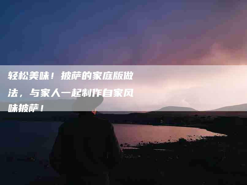 轻松美味!披萨的家庭版做法,与家人一起制作自家风味披萨!-住家保姆月嫂服务_家政保洁钟点工家政服务_速上门月嫂网首页