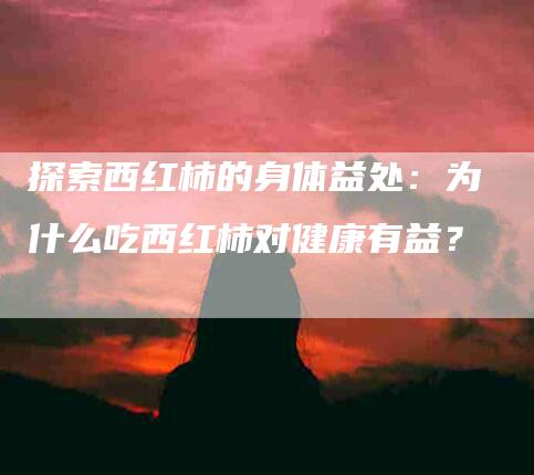探索西红柿的身体益处:为什么吃西红柿对健康有益?-住家保姆月嫂服务_家政保洁钟点工家政服务_速上门月嫂网首页