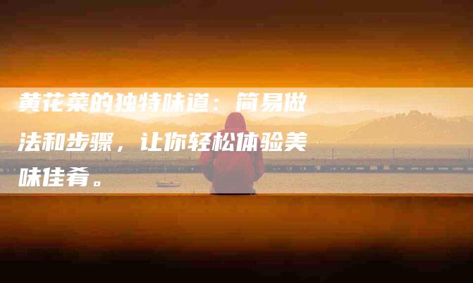 黄花菜的独特味道：简易做法和步骤，让你轻松体验美味佳肴。-住家保姆月嫂服务_家政保洁钟点工家政服务_速上门月嫂网首页