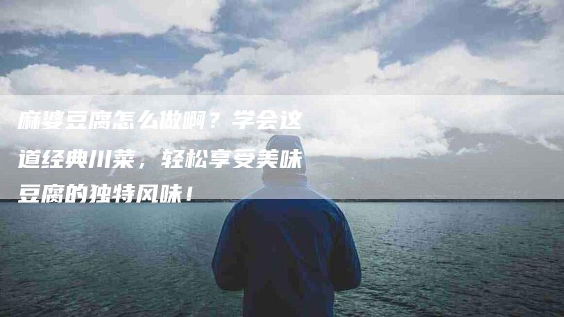 麻婆豆腐怎么做啊？学会这道经典川菜，轻松享受美味豆腐的独特风味！-住家保姆月嫂服务_家政保洁钟点工家政服务_速上门月嫂网首页