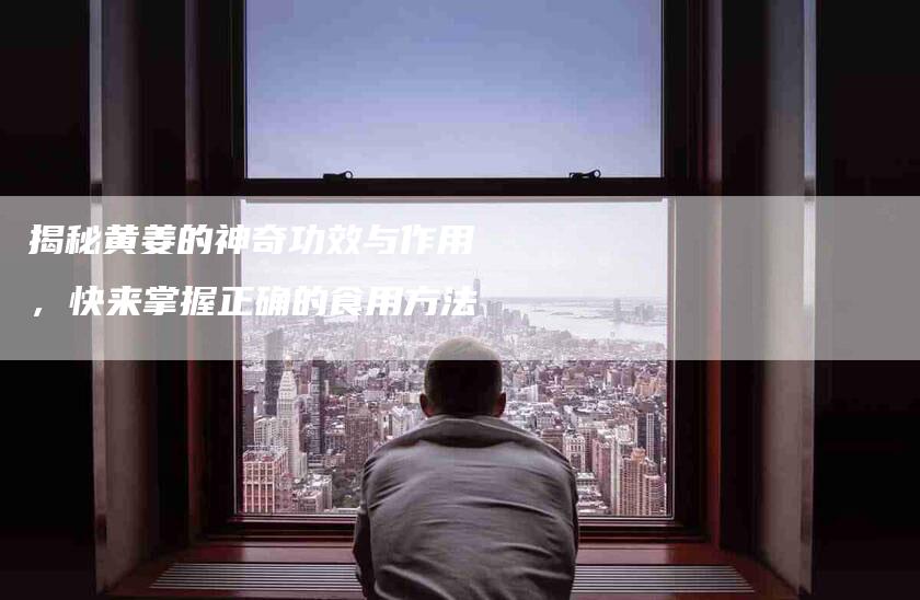 揭秘黄姜的神奇功效与作用，快来掌握正确的食用方法