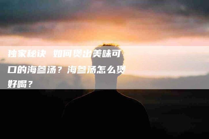 独家秘诀 如何煲出美味可口的海参汤？海参汤怎么煲好喝？-住家保姆月嫂服务_家政保洁钟点工家政服务_速上门月嫂网首页