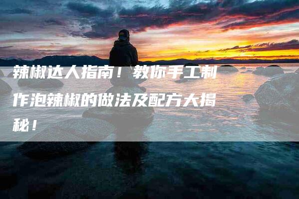 辣椒达人指南！教你手工制作泡辣椒的做法及配方大揭秘！-住家保姆月嫂服务_家政保洁钟点工家政服务_速上门月嫂网首页