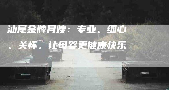 汕尾金牌月嫂：专业、细心、关怀，让母婴更健康快乐