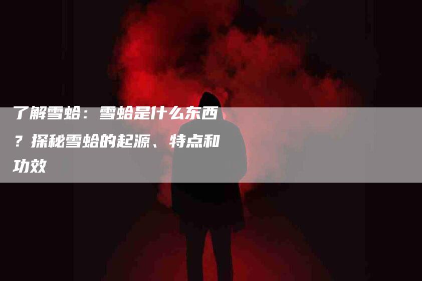 了解雪蛤：雪蛤是什么东西？探秘雪蛤的起源、特点和功效-住家保姆月嫂服务_家政保洁钟点工家政服务_速上门月嫂网首页