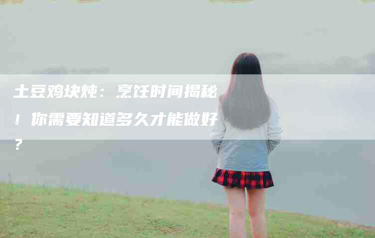 土豆鸡块炖：烹饪时间揭秘！你需要知道多久才能做好？-住家保姆月嫂服务_家政保洁钟点工家政服务_速上门月嫂网首页