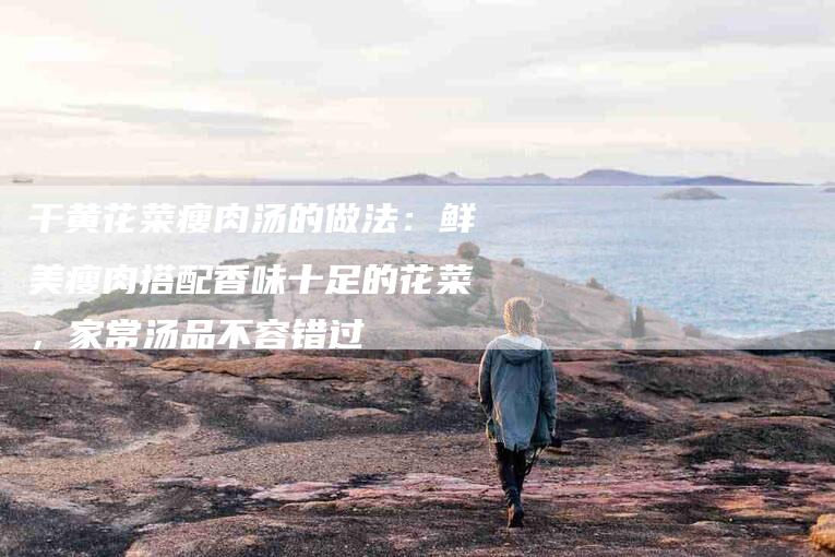 干黄花菜瘦肉汤的做法：鲜美瘦肉搭配香味十足的花菜，家常汤品不容错过-住家保姆月嫂服务_家政保洁钟点工家政服务_速上门月嫂网首页