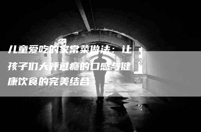 儿童爱吃的家常菜做法：让孩子们大呼过瘾的口感与健康饮食的完美结合-住家保姆月嫂服务_家政保洁钟点工家政服务_速上门月嫂网首页