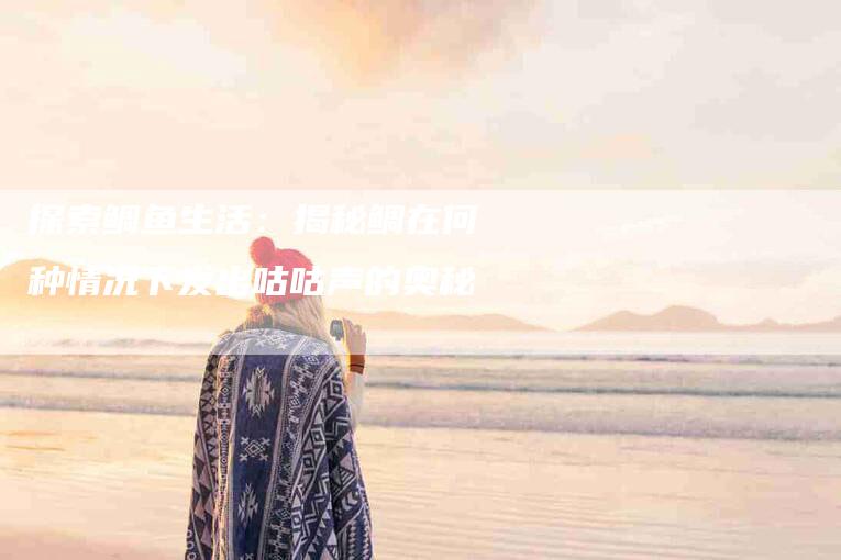 探索鲷鱼生活：揭秘鲷在何种情况下发出咕咕声的奥秘-住家保姆月嫂服务_家政保洁钟点工家政服务_速上门月嫂网首页