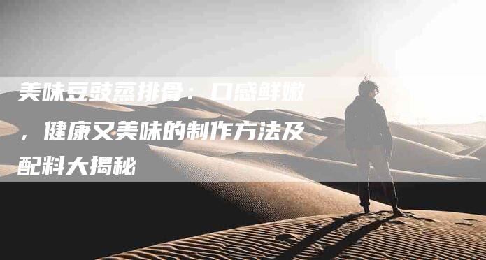美味豆豉蒸排骨：口感鲜嫩，健康又美味的制作方法及配料大揭秘