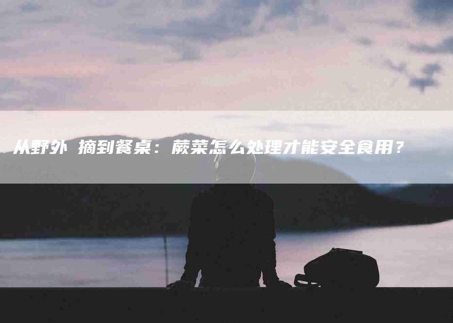 从野外採摘到餐桌：蕨菜怎么处理才能安全食用？-住家保姆月嫂服务_家政保洁钟点工家政服务_速上门月嫂网首页
