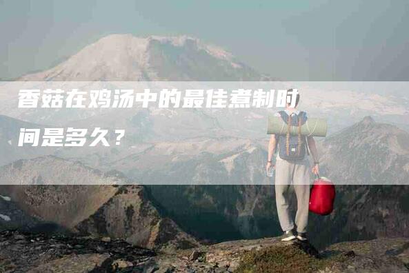 香菇在鸡汤中的最佳煮制时间是多久？-住家保姆月嫂服务_家政保洁钟点工家政服务_速上门月嫂网首页