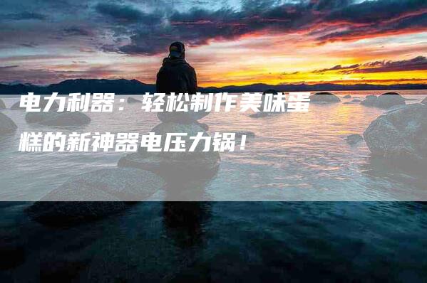 电力利器：轻松制作美味蛋糕的新神器电压力锅！-住家保姆月嫂服务_家政保洁钟点工家政服务_速上门月嫂网首页