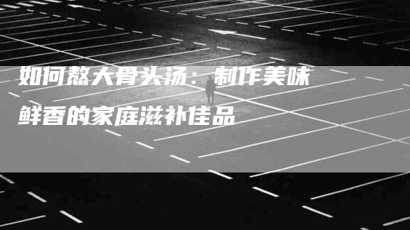 如何熬大骨头汤：制作美味鲜香的家庭滋补佳品-住家保姆月嫂服务_家政保洁钟点工家政服务_速上门月嫂网首页