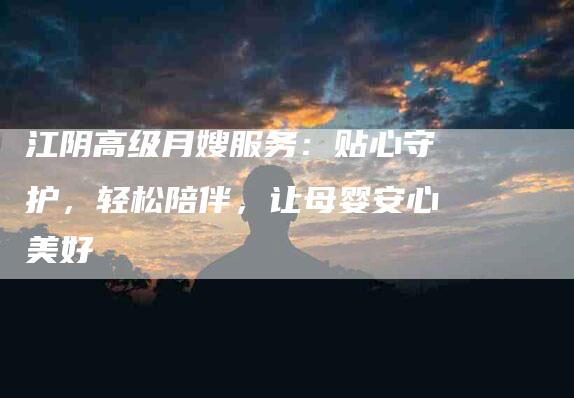 江阴高级月嫂服务:贴心守护,轻松陪伴,让母婴安心美好-住家保姆月嫂服务_家政保洁钟点工家政服务_速上门月嫂网首页