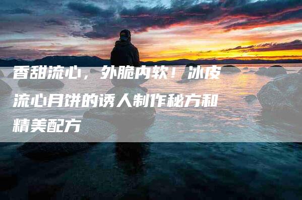香甜流心，外脆内软！冰皮流心月饼的诱人制作秘方和精美配方-住家保姆月嫂服务_家政保洁钟点工家政服务_速上门月嫂网首页