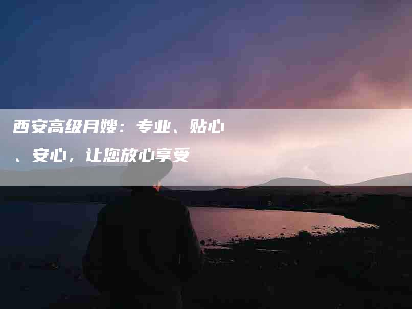 西安高级月嫂：专业、贴心、安心，让您放心享受