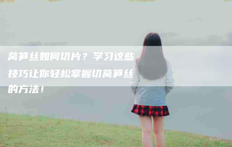 莴笋丝如何切片？学习这些技巧让你轻松掌握切莴笋丝的方法！-速上门月嫂网