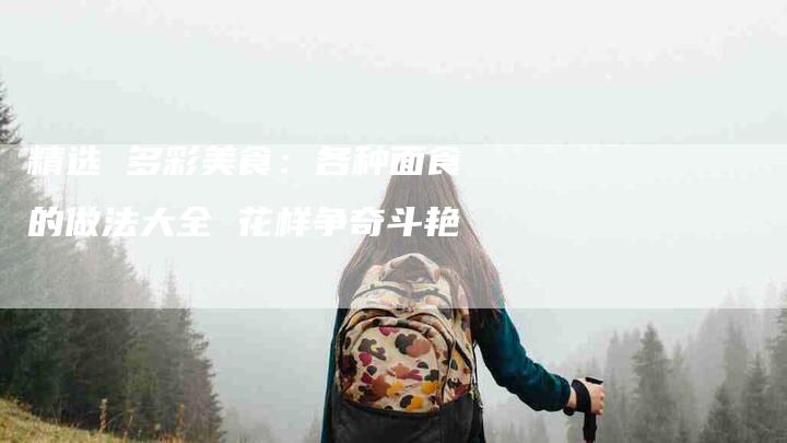 精选 多彩美食：各种面食的做法大全 花样争奇斗艳-住家保姆月嫂服务_家政保洁钟点工家政服务_速上门月嫂网首页