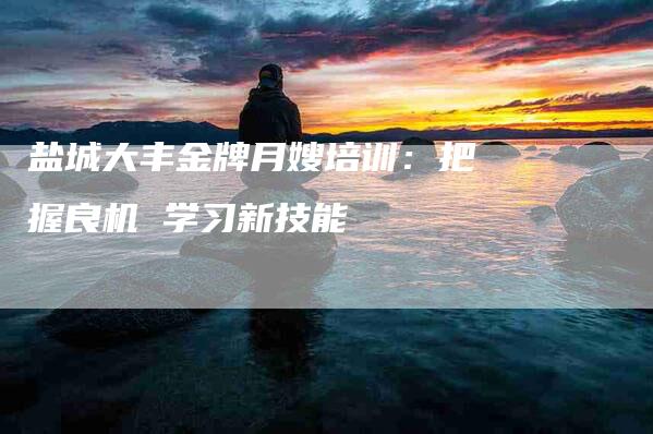 盐城大丰金牌月嫂培训：把握良机 学习新技能-住家保姆月嫂服务_家政保洁钟点工家政服务_速上门月嫂网首页