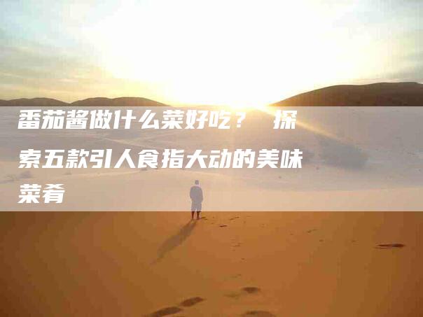 番茄酱做什么菜好吃？ 探索五款引人食指大动的美味菜肴-住家保姆月嫂服务_家政保洁钟点工家政服务_速上门月嫂网首页