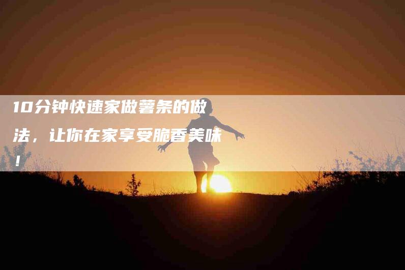 10分钟快速家做薯条的做法，让你在家享受脆香美味！
