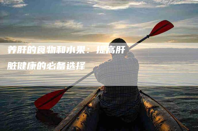 养肝的食物和水果：提高肝脏健康的必备选择-住家保姆月嫂服务_家政保洁钟点工家政服务_速上门月嫂网首页