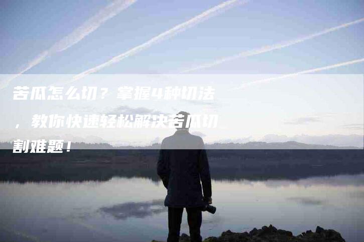 苦瓜怎么切？掌握4种切法，教你快速轻松解决苦瓜切割难题！