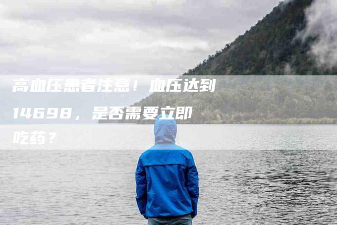 高血压患者注意！血压达到14698，是否需要立即吃药？-住家保姆月嫂服务_家政保洁钟点工家政服务_速上门月嫂网首页