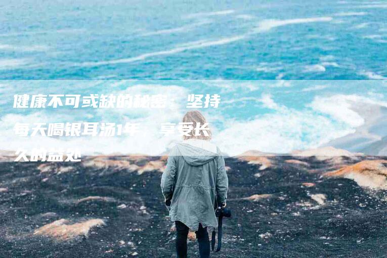 健康不可或缺的秘密：坚持每天喝银耳汤1年，享受长久的益处-住家保姆月嫂服务_家政保洁钟点工家政服务_速上门月嫂网首页