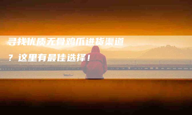 寻找优质无骨鸡爪进货渠道？这里有最佳选择！-住家保姆月嫂服务_家政保洁钟点工家政服务_速上门月嫂网首页
