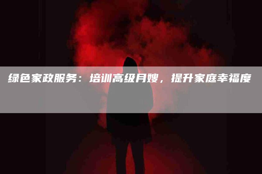 绿色家政服务：培训高级月嫂，提升家庭幸福度-住家保姆月嫂服务_家政保洁钟点工家政服务_速上门月嫂网首页