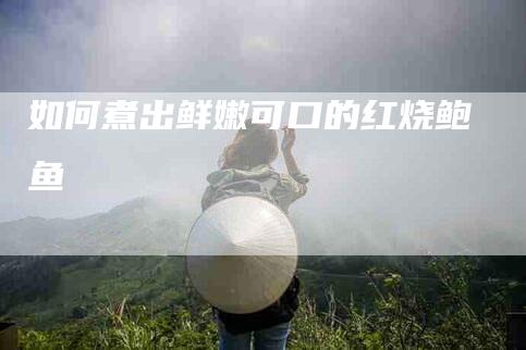 如何煮出鲜嫩可口的红烧鲍鱼-住家保姆月嫂服务_家政保洁钟点工家政服务_速上门月嫂网首页