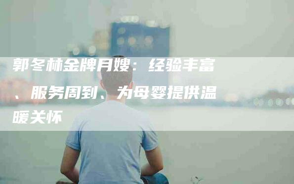 郭冬林金牌月嫂:经验丰富、服务周到、为母婴提供温暖关怀-住家保姆月嫂服务_家政保洁钟点工家政服务_速上门月嫂网首页