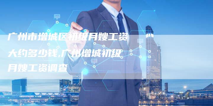 广州市增城区初级月嫂工资大约多少钱,广州增城初级月嫂工资调查