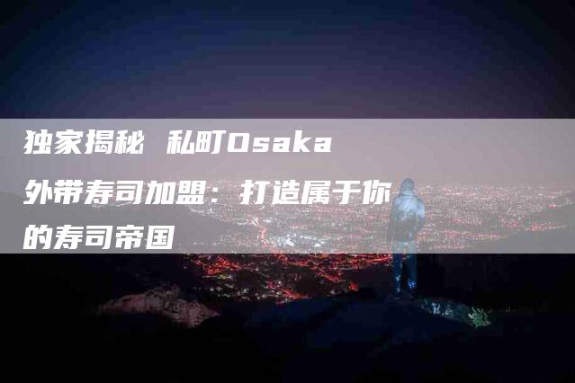 独家揭秘 私町Osaka外带寿司加盟：打造属于你的寿司帝国-住家保姆月嫂服务_家政保洁钟点工家政服务_速上门月嫂网首页