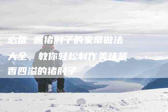 必备 酱猪肘子的家常做法大全，教你轻松制作美味酱香四溢的猪肘子-住家保姆月嫂服务_家政保洁钟点工家政服务_速上门月嫂网首页
