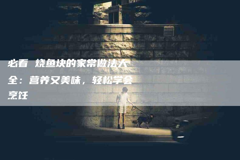 必看 烧鱼块的家常做法大全：营养又美味，轻松学会烹饪